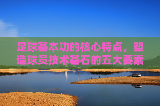 足球基本功的核心特点,塑造球员技术基石的五大要素 足球基本功的核心特点,塑造球员技术基石的五大要素