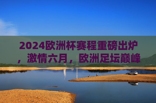 2024欧洲杯赛程重磅出炉，激情六月，欧洲足坛巅峰对决全解析，2024欧洲杯赛程出炉，六月巅峰对决全解析