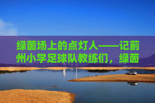 绿茵场上的点灯人——记蓟州小学足球队教练们，绿茵场上的点灯人——记蓟州小学足球队教练们