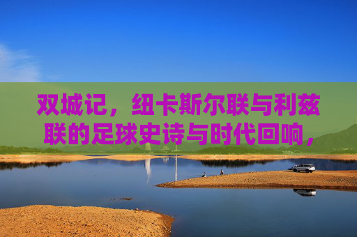 双城记,纽卡斯尔联与利兹联的足球史诗与时代回响,双城记,纽卡斯尔联与利兹联的足球史诗与时代回响 双城记,纽卡斯尔联与利兹联的足球史诗与时代回响,双城记,纽卡斯尔联与利兹联的足球史诗与时代回响