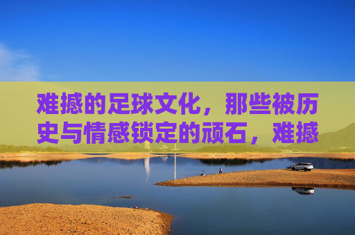 难撼的足球文化,那些被历史与情感锁定的顽石,难撼的足球文化,历史与情感的顽石 难撼的足球文化,那些被历史与情感锁定的顽石,难撼的足球文化,历史与情感的顽石