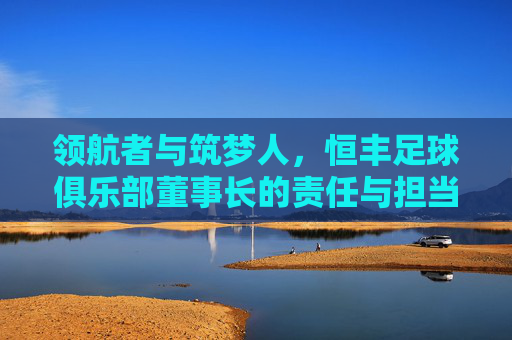 领航者与筑梦人，恒丰足球俱乐部董事长的责任与担当，恒丰足球董事长，领航者与筑梦人的责任担当