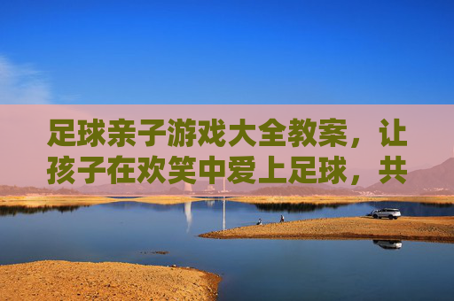 足球亲子游戏大全教案，让孩子在欢笑中爱上足球，共筑亲子时光，足球亲子游戏，欢笑共筑亲子时光