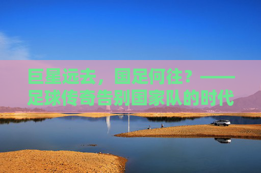 巨星远去，国足何往？——足球传奇告别国家队的时代反思，巨星远去，国足何往？——足球传奇告别国家队的时代反思