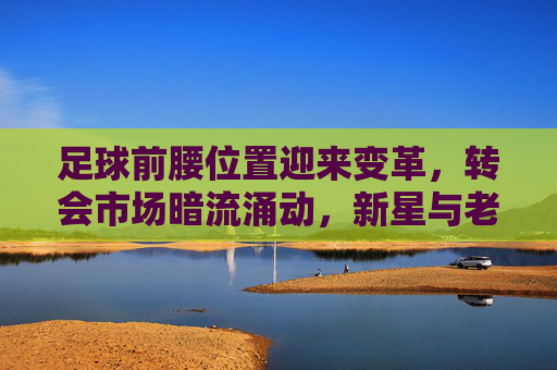 足球前腰位置迎来变革，转会市场暗流涌动，新星与老将的战术博弈