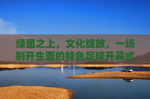 绿茵之上，文化绽放，一场别开生面的特色足球开幕式，特色足球开幕式，绿茵之上，文化绽放