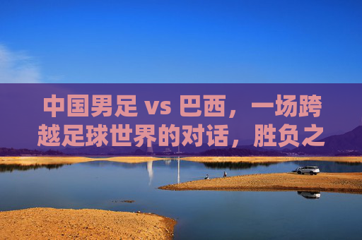 中国男足 vs 巴西,一场跨越足球世界的对话,胜负之外更需读懂差距,中巴足球对话,胜负之外,读懂差距 中国男足 vs 巴西,一场跨越足球世界的对话,胜负之外更需读懂差距,中巴足球对话,胜负之外,读懂差距
