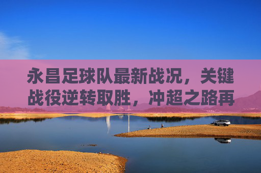 永昌足球队最新战况，关键战役逆转取胜，冲超之路再迎曙光，永昌关键战逆转取胜 冲超之路再迎曙光