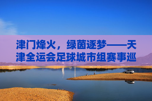 津门烽火，绿茵逐梦——天津全运会足球城市组赛事巡礼，津门烽火燃绿茵，全运足球城市逐梦