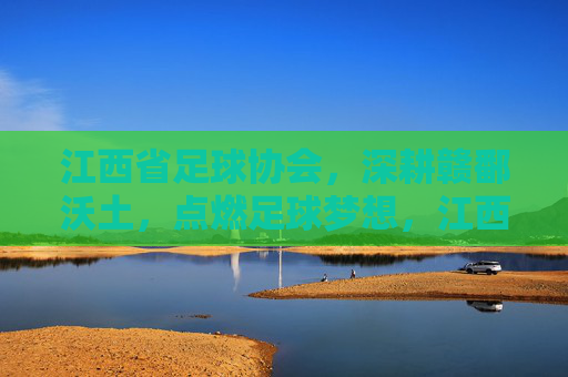 江西省足球协会，深耕赣鄱沃土，点燃足球梦想，江西省足协深耕赣鄱 点燃足球梦想