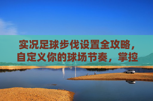 实况足球步伐设置全攻略，自定义你的球场节奏，掌控比赛节奏，掌控比赛节奏，实况足球步伐设置全攻略