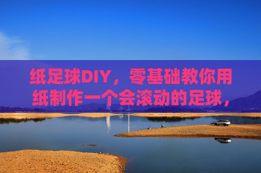 纸足球DIY,零基础教你用纸制作一个会滚动的足球,零基础DIY会滚动的纸足球 纸足球DIY,零基础教你用纸制作一个会滚动的足球,零基础DIY会滚动的纸足球