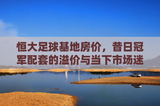 恒大足球基地房价,昔日冠军配套的溢价与当下市场迷雾 恒大足球基地房价,昔日冠军配套的溢价与当下市场迷雾