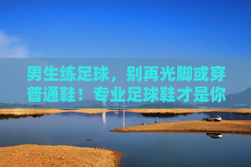 男生练足球，别再光脚或穿普通鞋！专业足球鞋才是你的战靴，男生练足球，专业足球鞋才是你的战靴