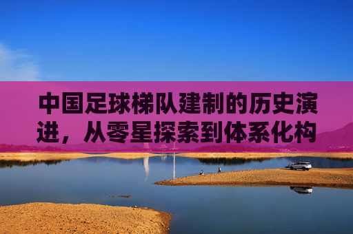 中国足球梯队建制的历史演进,从零星探索到体系化构建,中国足球梯队建制的历史演进,从零星探索到体系化构建 中国足球梯队建制的历史演进,从零星探索到体系化构建,中国足球梯队建制的历史演进,从零星探索到体系化构建