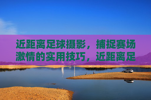 近距离足球摄影，捕捉赛场激情的实用技巧，近距离足球摄影，赛场激情捕捉实用技巧