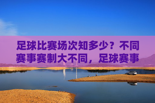 足球比赛场次知多少?不同赛事赛制大不同,足球赛事场次与赛制差异 足球比赛场次知多少?不同赛事赛制大不同,足球赛事场次与赛制差异