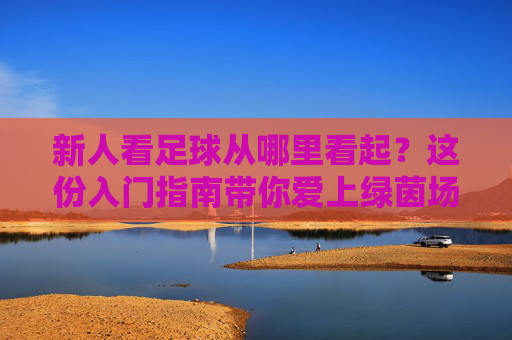 新人看足球从哪里看起?这份入门指南带你爱上绿茵场,新人看足球入门指南,从零爱上绿茵场 新人看足球从哪里看起?这份入门指南带你爱上绿茵场,新人看足球入门指南,从零爱上绿茵场