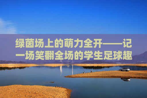 绿茵场上的萌力全开——记一场笑翻全场的学生足球趣味赛,萌力全开!学生足球趣味赛笑翻全场 绿茵场上的萌力全开——记一场笑翻全场的学生足球趣味赛,萌力全开!学生足球趣味赛笑翻全场