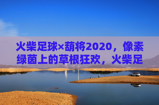火柴足球×葫将2020，像素绿茵上的草根狂欢，火柴足球×葫将2020，像素绿茵草根狂欢
