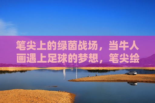 笔尖上的绿茵战场,当牛人画遇上足球的梦想,笔尖绘绿茵,足球梦想的艺术战场 笔尖上的绿茵战场,当牛人画遇上足球的梦想,笔尖绘绿茵,足球梦想的艺术战场