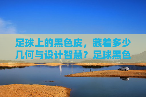 足球上的黑色皮，藏着多少几何与设计智慧？足球黑色皮中的几何与设计智慧