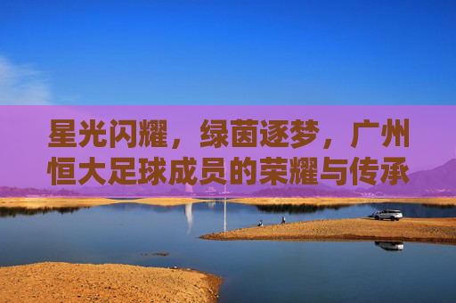 星光闪耀，绿茵逐梦，广州恒大足球成员的荣耀与传承，星光耀绿茵，荣耀永传承，广州恒大足球的逐梦之路