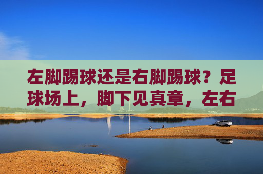 左脚踢球还是右脚踢球?足球场上,脚下见真章,左右脚抉择,足球场上的脚下真章 左脚踢球还是右脚踢球?足球场上,脚下见真章,左右脚抉择,足球场上的脚下真章