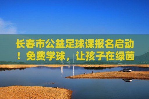 长春市公益足球课报名启动!免费学球,让孩子在绿茵场上野蛮生长 长春市公益足球课报名启动!免费学球,让孩子在绿茵场上野蛮生长