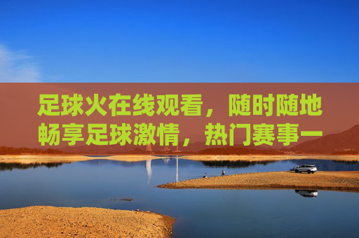 足球火在线观看,随时随地畅享足球激情,热门赛事一网打尽,足球火在线观看,随时随地畅享热门赛事激情 足球火在线观看,随时随地畅享足球激情,热门赛事一网打尽,足球火在线观看,随时随地畅享热门赛事激情