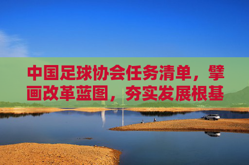 中国足球协会任务清单，擘画改革蓝图，夯实发展根基，中国足协任务清单擘画改革蓝图夯实发展根基