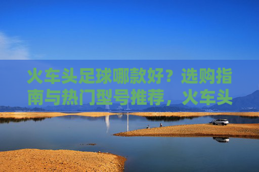 火车头足球哪款好？选购指南与热门型号推荐，火车头足球选购指南，热门型号推荐