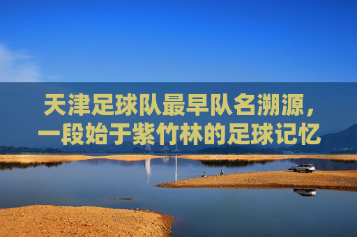 天津足球队最早队名溯源,一段始于紫竹林的足球记忆,始于紫竹林的足球记忆,天津足球队最早队名溯源 天津足球队最早队名溯源,一段始于紫竹林的足球记忆,始于紫竹林的足球记忆,天津足球队最早队名溯源