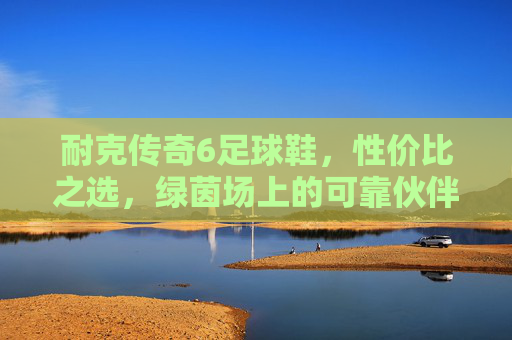 耐克传奇6足球鞋，性价比之选，绿茵场上的可靠伙伴，耐克传奇6足球鞋，性价比之选，绿茵可靠伙伴