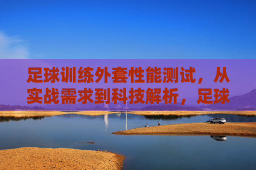 足球训练外套性能测试,从实战需求到科技解析,足球训练外套性能测试,实战需求与科技解析 足球训练外套性能测试,从实战需求到科技解析,足球训练外套性能测试,实战需求与科技解析