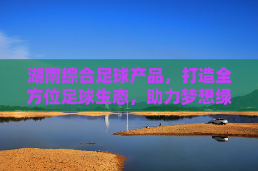 湖南综合足球产品,打造全方位足球生态,助力梦想绿茵飞扬,湖南综合足球产品,构筑全方位足球生态,助力梦想绿茵飞扬 湖南综合足球产品,打造全方位足球生态,助力梦想绿茵飞扬,湖南综合足球产品,构筑全方位足球生态,助力梦想绿茵飞扬