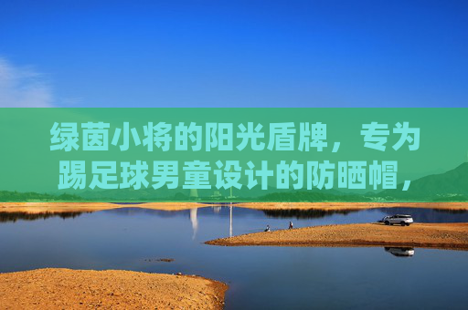 绿茵小将的阳光盾牌,专为踢足球男童设计的防晒帽,绿茵小将阳光盾牌,足球男童专属防晒帽 绿茵小将的阳光盾牌,专为踢足球男童设计的防晒帽,绿茵小将阳光盾牌,足球男童专属防晒帽