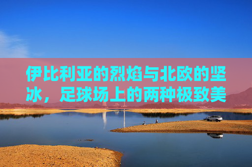伊比利亚的烈焰与北欧的坚冰，足球场上的两种极致美学，烈焰与坚冰，足球场上的伊比利亚与北欧极致美学