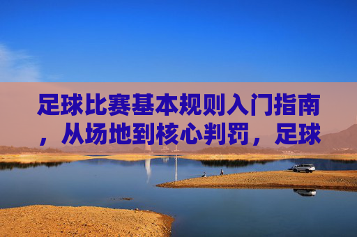 足球比赛基本规则入门指南,从场地到核心判罚,足球基本规则入门指南,从场地到核心判罚 足球比赛基本规则入门指南,从场地到核心判罚,足球基本规则入门指南,从场地到核心判罚