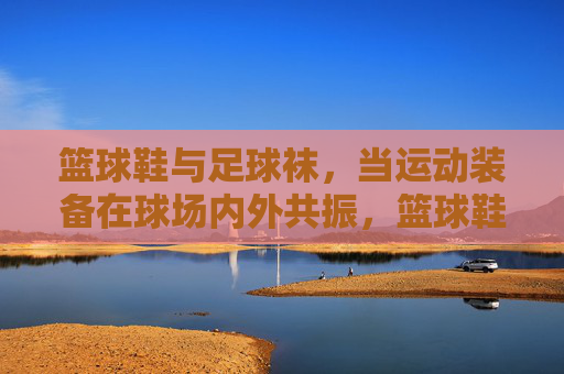 篮球鞋与足球袜,当运动装备在球场内外共振,篮球鞋与足球袜,球场内外的运动共振 篮球鞋与足球袜,当运动装备在球场内外共振,篮球鞋与足球袜,球场内外的运动共振