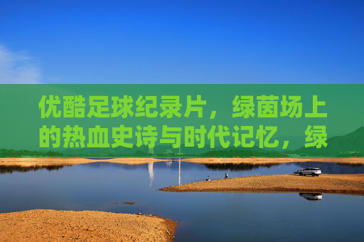 优酷足球纪录片,绿茵场上的热血史诗与时代记忆,绿茵热血史诗,优酷足球纪录片的时代记忆 优酷足球纪录片,绿茵场上的热血史诗与时代记忆,绿茵热血史诗,优酷足球纪录片的时代记忆