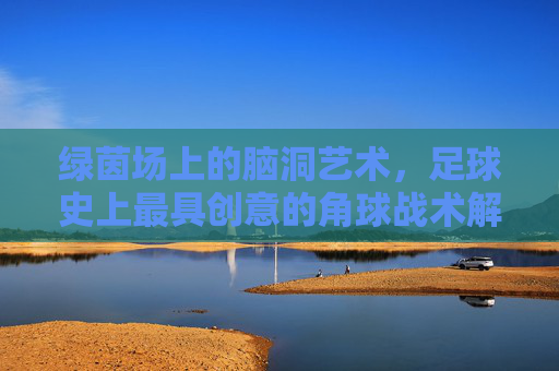 绿茵场上的脑洞艺术，足球史上最具创意的角球战术解析，绿茵场脑洞艺术，足球史上最具创意角球战术解析