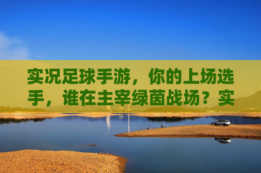 实况足球手游，你的上场选手，谁在主宰绿茵战场？实况足球手游，谁主宰你的绿茵战场？