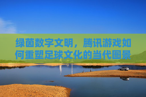 绿茵数字文明，腾讯游戏如何重塑足球文化的当代图景，绿茵数字文明，腾讯游戏重塑足球文化的当代图景