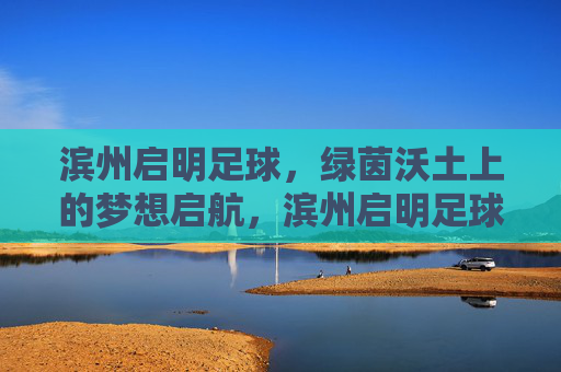 滨州启明足球，绿茵沃土上的梦想启航，滨州启明足球，绿茵沃土梦想启航