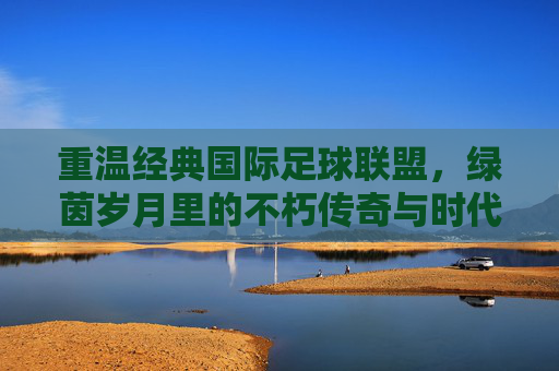 重温经典国际足球联盟，绿茵岁月里的不朽传奇与时代回响，绿茵经典，不朽传奇与时代回响