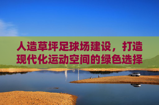 人造草坪足球场建设，打造现代化运动空间的绿色选择，人造草坪足球场建设，现代化运动空间的绿色选择