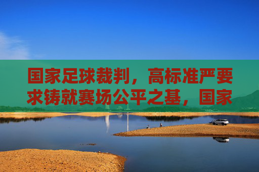 国家足球裁判，高标准严要求铸就赛场公平之基，国家足球裁判，高标准严要求铸就公平基石