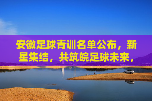 安徽足球青训名单公布,新星集结,共筑皖足球未来,安徽足球青训名单公布,新星集结共筑皖足球未来 安徽足球青训名单公布,新星集结,共筑皖足球未来,安徽足球青训名单公布,新星集结共筑皖足球未来