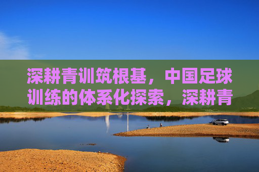 深耕青训筑根基,中国足球训练的体系化探索,深耕青训筑根基,中国足球训练体系化探索 深耕青训筑根基,中国足球训练的体系化探索,深耕青训筑根基,中国足球训练体系化探索
